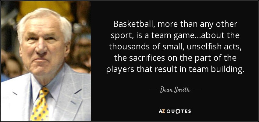 Basketball, more than any other sport, is a team game...about the thousands of small, unselfish acts, the sacrifices on the part of the players that result in team building. - Dean Smith