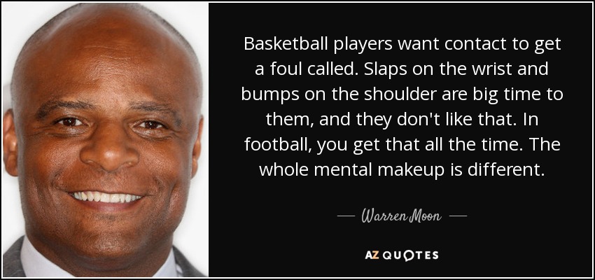 Basketball players want contact to get a foul called. Slaps on the wrist and bumps on the shoulder are big time to them, and they don't like that. In football, you get that all the time. The whole mental makeup is different. - Warren Moon