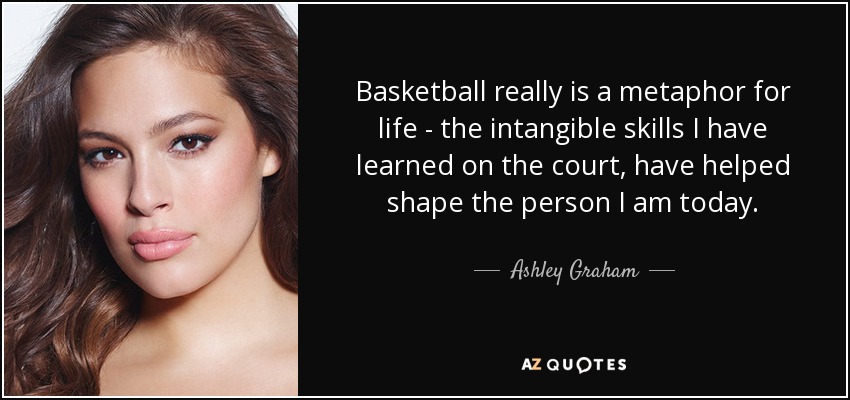 Basketball really is a metaphor for life - the intangible skills I have learned on the court, have helped shape the person I am today. - Ashley Graham