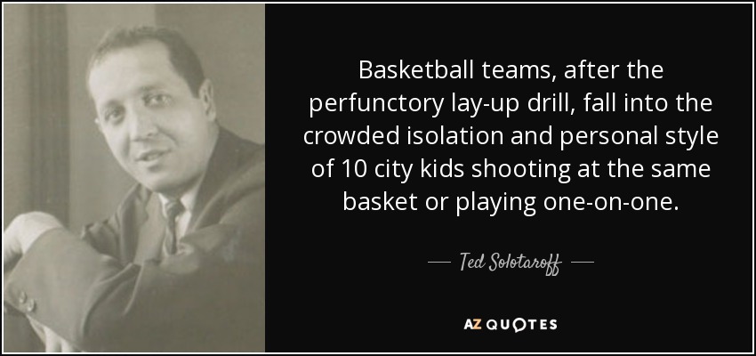 Basketball teams, after the perfunctory lay-up drill, fall into the crowded isolation and personal style of 10 city kids shooting at the same basket or playing one-on-one. - Ted Solotaroff
