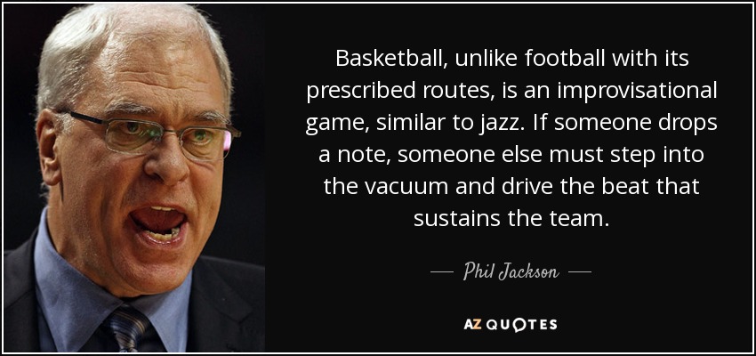 Basketball, unlike football with its prescribed routes, is an improvisational game, similar to jazz. If someone drops a note, someone else must step into the vacuum and drive the beat that sustains the team. - Phil Jackson