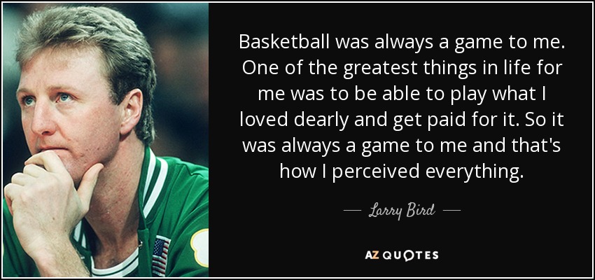 Basketball was always a game to me. One of the greatest things in life for me was to be able to play what I loved dearly and get paid for it. So it was always a game to me and that's how I perceived everything. - Larry Bird