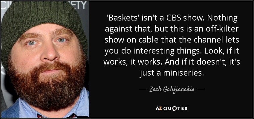 'Baskets' isn't a CBS show. Nothing against that, but this is an off-kilter show on cable that the channel lets you do interesting things. Look, if it works, it works. And if it doesn't, it's just a miniseries. - Zach Galifianakis