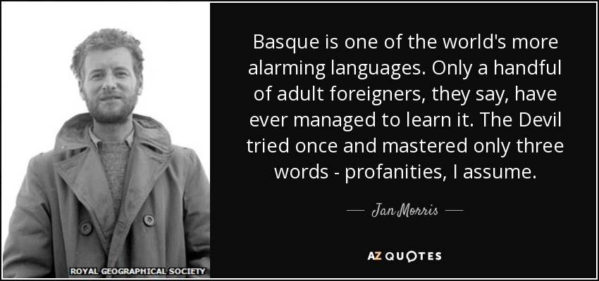 Basque is one of the world's more alarming languages. Only a handful of adult foreigners, they say, have ever managed to learn it. The Devil tried once and mastered only three words - profanities, I assume. - Jan Morris