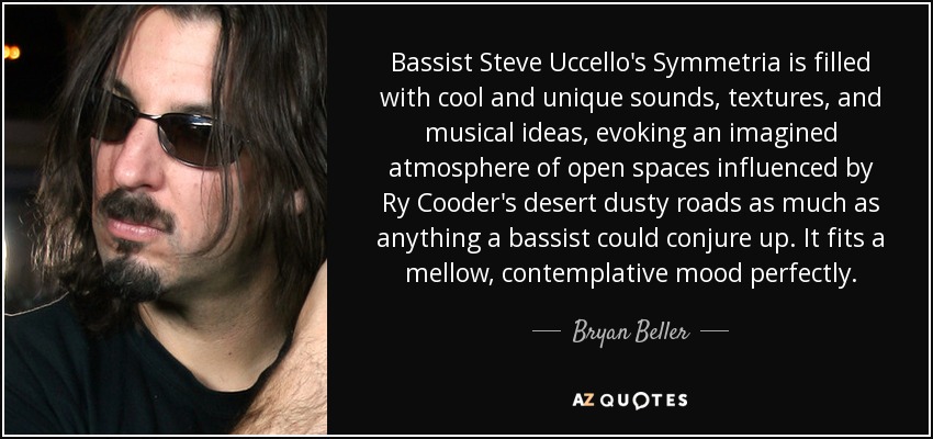 Bassist Steve Uccello's Symmetria is filled with cool and unique sounds, textures, and musical ideas, evoking an imagined atmosphere of open spaces influenced by Ry Cooder's desert dusty roads as much as anything a bassist could conjure up. It fits a mellow, contemplative mood perfectly. - Bryan Beller