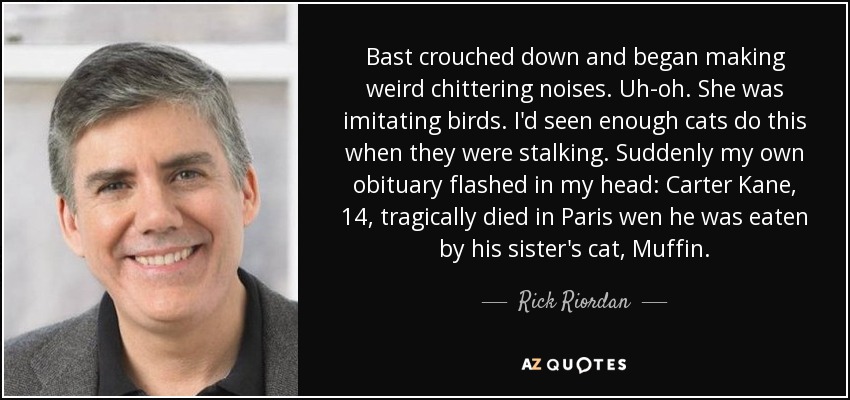 Bast crouched down and began making weird chittering noises. Uh-oh. She was imitating birds. I'd seen enough cats do this when they were stalking. Suddenly my own obituary flashed in my head: Carter Kane, 14, tragically died in Paris wen he was eaten by his sister's cat, Muffin. - Rick Riordan