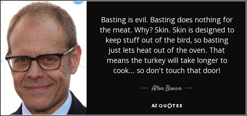 Basting is evil. Basting does nothing for the meat. Why? Skin. Skin is designed to keep stuff out of the bird, so basting just lets heat out of the oven. That means the turkey will take longer to cook... so don't touch that door! - Alton Brown