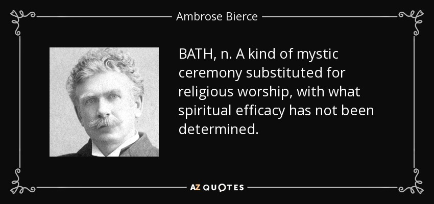 BATH, n. A kind of mystic ceremony substituted for religious worship, with what spiritual efficacy has not been determined. - Ambrose Bierce
