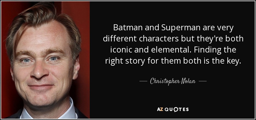 Batman and Superman are very different characters but they're both iconic and elemental. Finding the right story for them both is the key. - Christopher Nolan