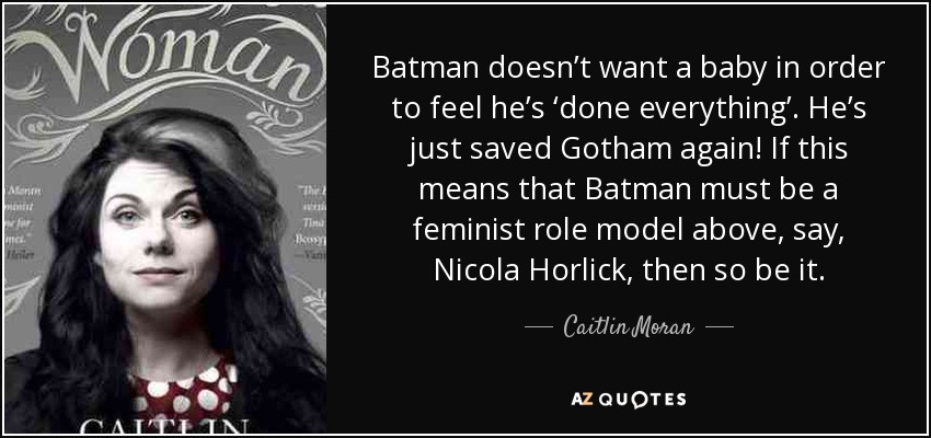Batman doesn’t want a baby in order to feel he’s ‘done everything’. He’s just saved Gotham again! If this means that Batman must be a feminist role model above, say, Nicola Horlick, then so be it. - Caitlin Moran