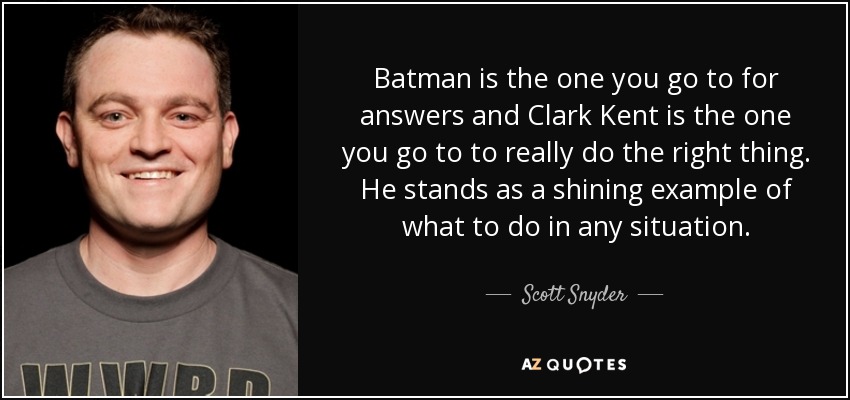 Batman is the one you go to for answers and Clark Kent is the one you go to to really do the right thing. He stands as a shining example of what to do in any situation. - Scott Snyder