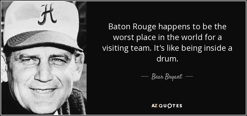 Baton Rouge happens to be the worst place in the world for a visiting team. It's like being inside a drum. - Bear Bryant