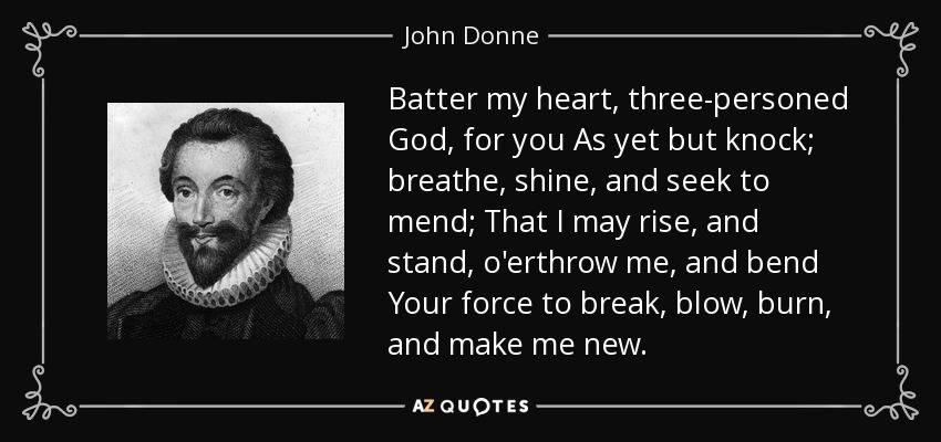 Batter my heart, three-personed God, for you As yet but knock; breathe, shine, and seek to mend; That I may rise, and stand, o'erthrow me, and bend Your force to break, blow, burn, and make me new. - John Donne