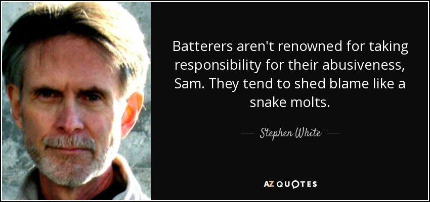 Batterers aren't renowned for taking responsibility for their abusiveness, Sam. They tend to shed blame like a snake molts. - Stephen White