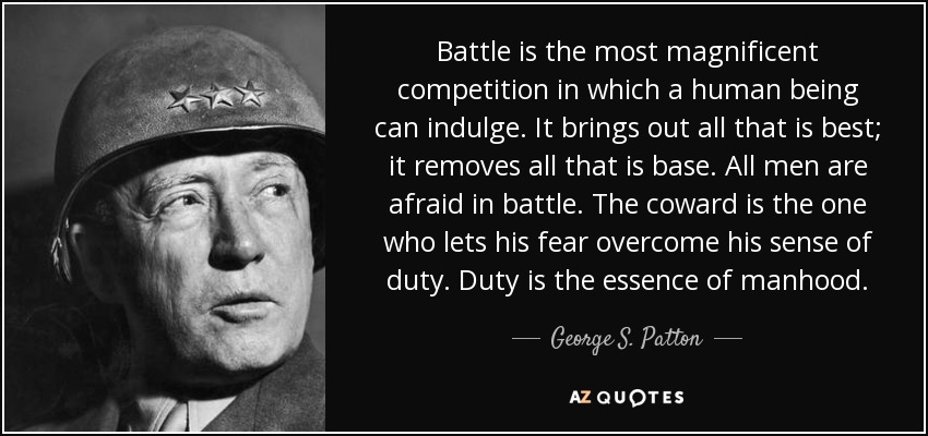 Battle is the most magnificent competition in which a human being can indulge. It brings out all that is best; it removes all that is base. All men are afraid in battle. The coward is the one who lets his fear overcome his sense of duty. Duty is the essence of manhood. - George S. Patton