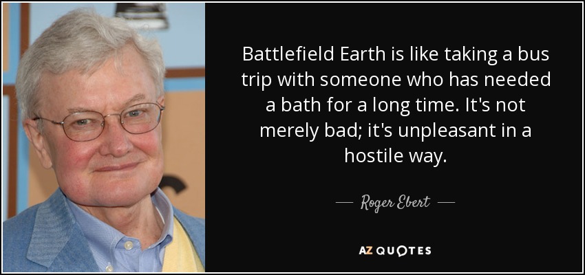 Battlefield Earth is like taking a bus trip with someone who has needed a bath for a long time. It's not merely bad; it's unpleasant in a hostile way. - Roger Ebert
