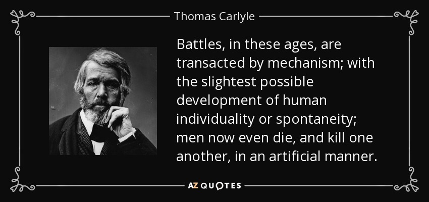 Battles, in these ages, are transacted by mechanism; with the slightest possible development of human individuality or spontaneity; men now even die, and kill one another, in an artificial manner. - Thomas Carlyle