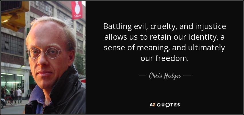Battling evil, cruelty, and injustice allows us to retain our identity, a sense of meaning, and ultimately our freedom. - Chris Hedges