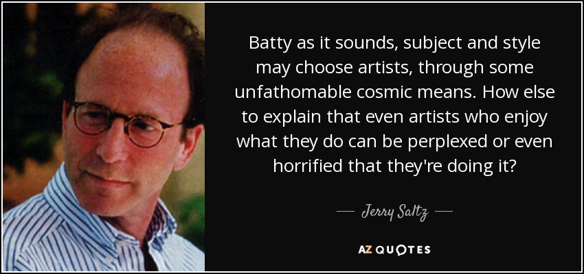 Batty as it sounds, subject and style may choose artists, through some unfathomable cosmic means. How else to explain that even artists who enjoy what they do can be perplexed or even horrified that they're doing it? - Jerry Saltz