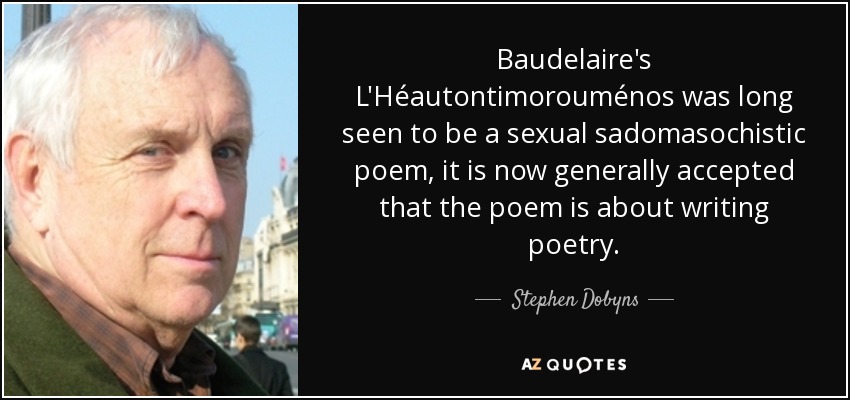 Baudelaire's L'Héautontimorouménos was long seen to be a sexual sadomasochistic poem, it is now generally accepted that the poem is about writing poetry. - Stephen Dobyns