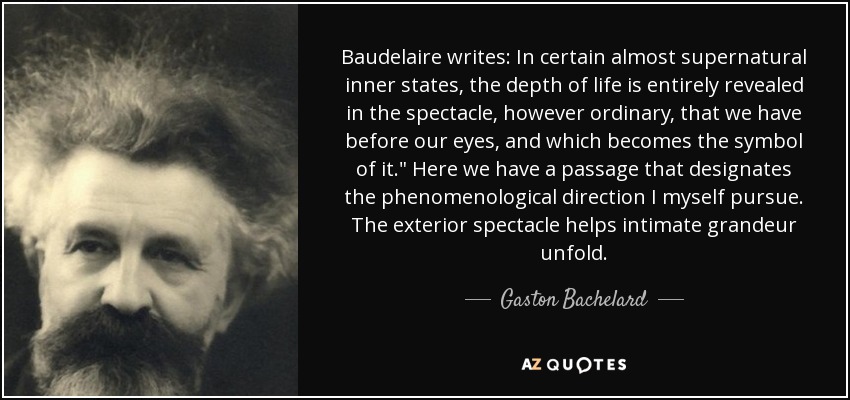 Baudelaire writes: In certain almost supernatural inner states, the depth of life is entirely revealed in the spectacle, however ordinary, that we have before our eyes, and which becomes the symbol of it.