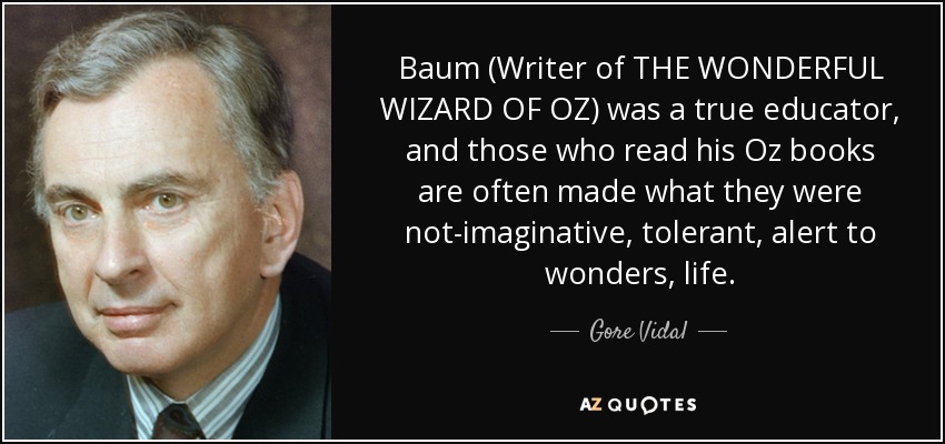 Baum (Writer of THE WONDERFUL WIZARD OF OZ) was a true educator, and those who read his Oz books are often made what they were not-imaginative , tolerant, alert to wonders, life. - Gore Vidal