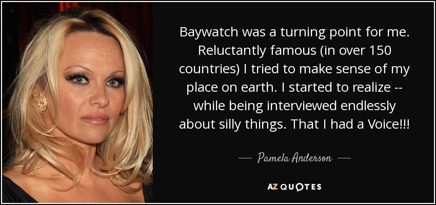 Baywatch was a turning point for me. Reluctantly famous (in over 150 countries) I tried to make sense of my place on earth. I started to realize -- while being interviewed endlessly about silly things. That I had a Voice!!! - Pamela Anderson
