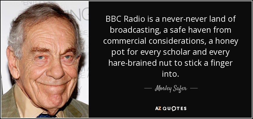 BBC Radio is a never-never land of broadcasting, a safe haven from commercial considerations, a honey pot for every scholar and every hare-brained nut to stick a finger into. - Morley Safer