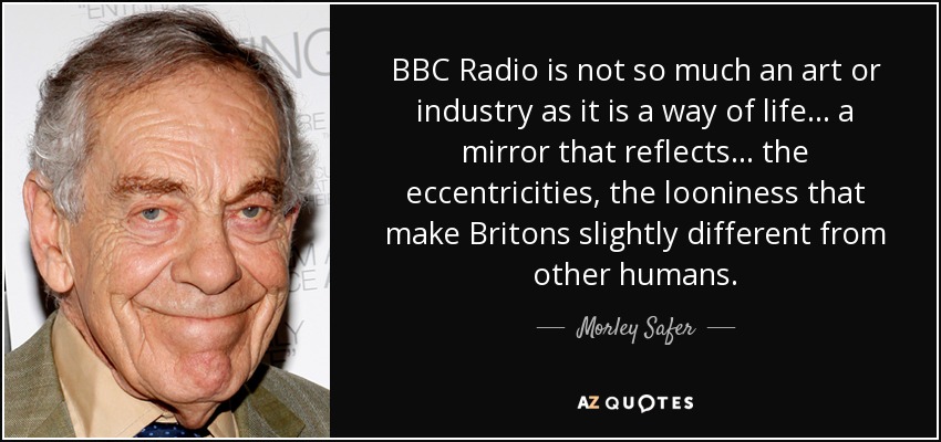BBC Radio is not so much an art or industry as it is a way of life . . . a mirror that reflects . . . the eccentricities, the looniness that make Britons slightly different from other humans. - Morley Safer