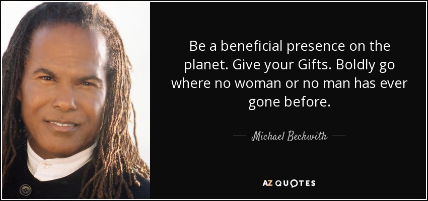 Be a beneficial presence on the planet. Give your Gifts. Boldly go where no woman or no man has ever gone before. - Michael Beckwith