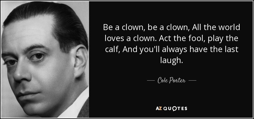 Be a clown , be a clown, All the world loves a clown. Act the fool , play the calf, And you'll always have the last laugh . - Cole Porter