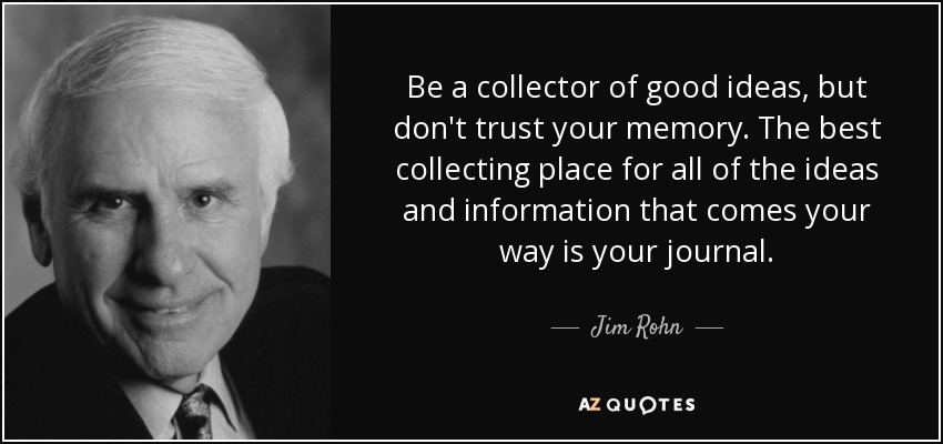 Be a collector of good ideas, but don't trust your memory. The best collecting place for all of the ideas and information that comes your way is your journal. - Jim Rohn