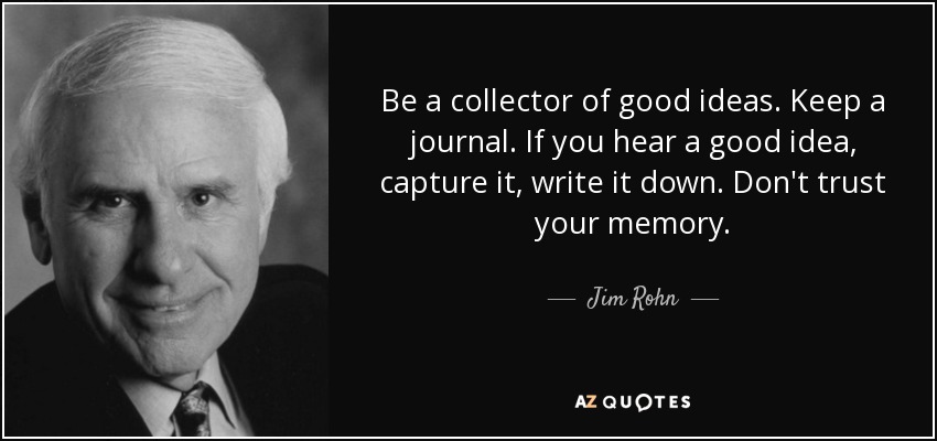 Be a collector of good ideas. Keep a journal. If you hear a good idea, capture it, write it down. Don't trust your memory. - Jim Rohn