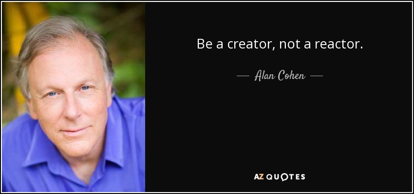 Be a creator, not a reactor. - Alan Cohen
