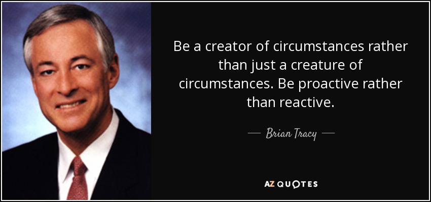 Be a creator of circumstances rather than just a creature of circumstances. Be proactive rather than reactive. - Brian Tracy