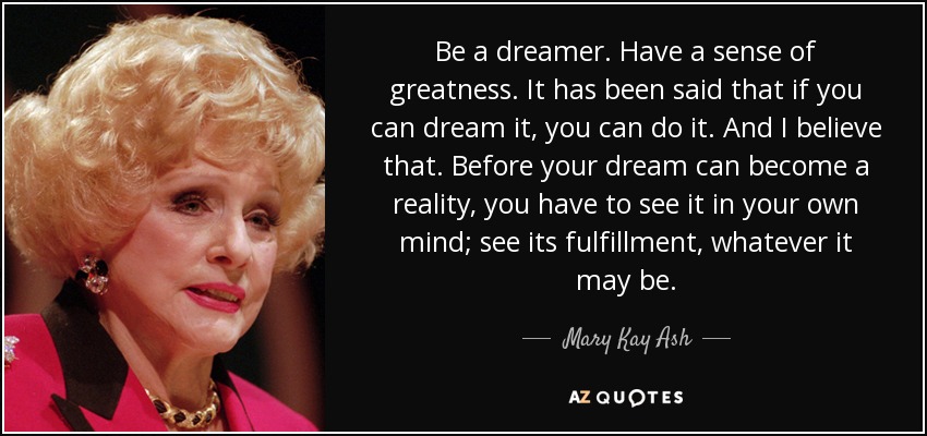 Be a dreamer. Have a sense of greatness. It has been said that if you can dream it, you can do it. And I believe that. Before your dream can become a reality, you have to see it in your own mind; see its fulfillment, whatever it may be. - Mary Kay Ash