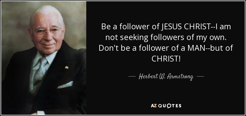 Be a follower of JESUS CHRIST--I am not seeking followers of my own. Don't be a follower of a MAN--but of CHRIST! - Herbert W. Armstrong