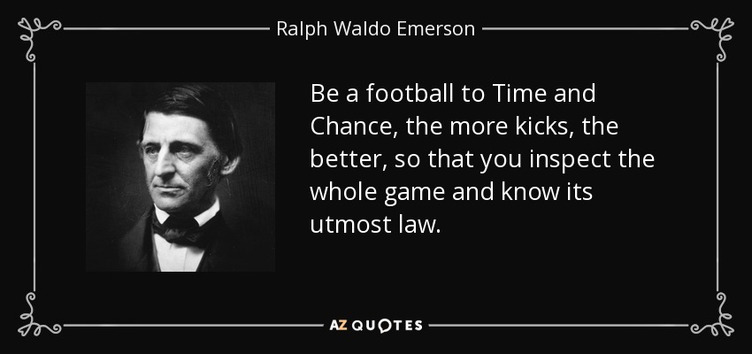Be a football to Time and Chance, the more kicks, the better, so that you inspect the whole game and know its utmost law. - Ralph Waldo Emerson