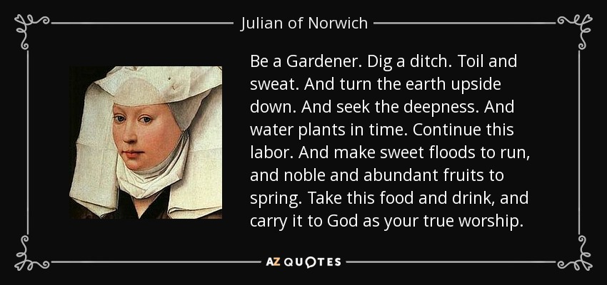 Be a Gardener. Dig a ditch. Toil and sweat. And turn the earth upside down. And seek the deepness. And water plants in time. Continue this labor. And make sweet floods to run, and noble and abundant fruits to spring. Take this food and drink, and carry it to God as your true worship. - Julian of Norwich