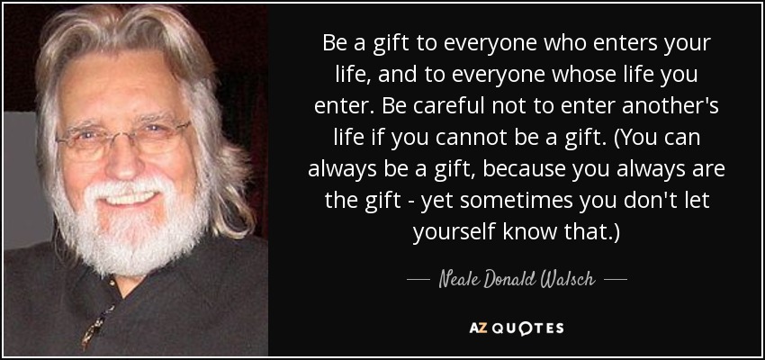 Be a gift to everyone who enters your life, and to everyone whose life you enter. Be careful not to enter another's life if you cannot be a gift. (You can always be a gift, because you always are the gift - yet sometimes you don't let yourself know that.) - Neale Donald Walsch