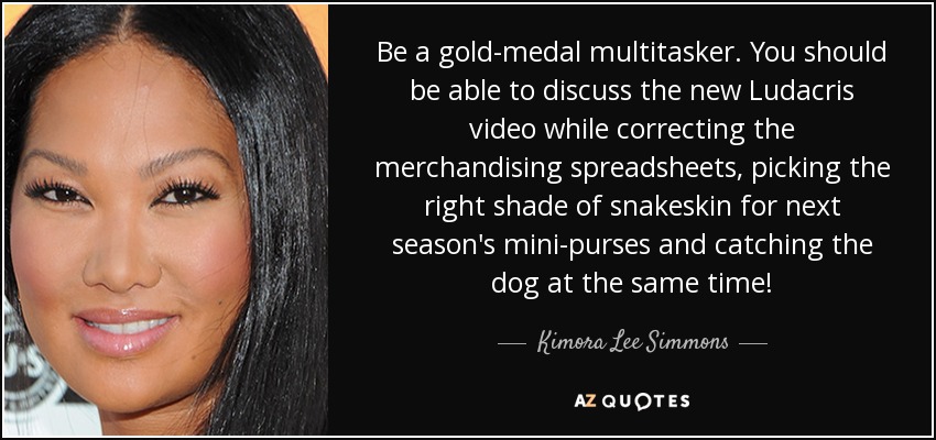 Be a gold-medal multitasker. You should be able to discuss the new Ludacris video while correcting the merchandising spreadsheets, picking the right shade of snakeskin for next season's mini-purses and catching the dog at the same time! - Kimora Lee Simmons