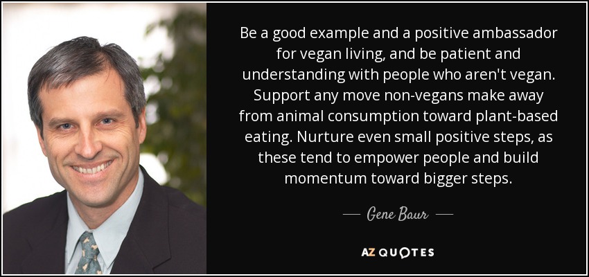Be a good example and a positive ambassador for vegan living, and be patient and understanding with people who aren't vegan. Support any move non-vegans make away from animal consumption toward plant-based eating. Nurture even small positive steps, as these tend to empower people and build momentum toward bigger steps. - Gene Baur