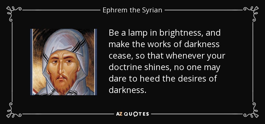 Be a lamp in brightness, and make the works of darkness cease, so that whenever your doctrine shines, no one may dare to heed the desires of darkness. - Ephrem the Syrian