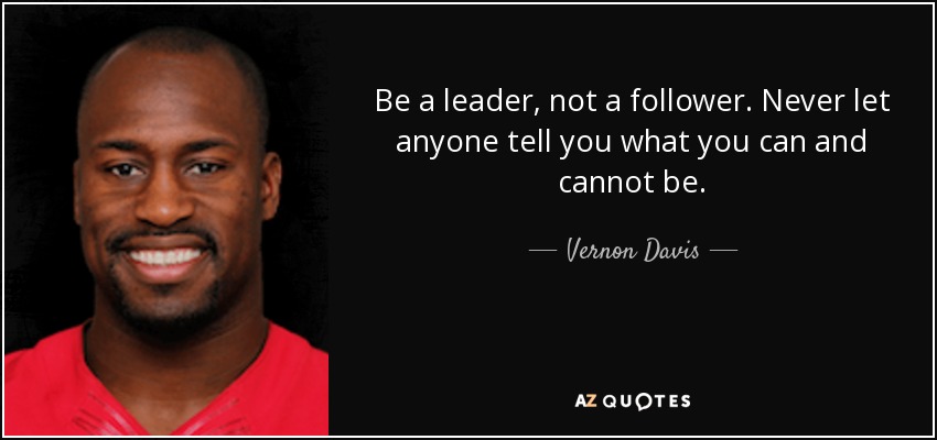 Be a leader, not a follower. Never let anyone tell you what you can and cannot be. - Vernon Davis