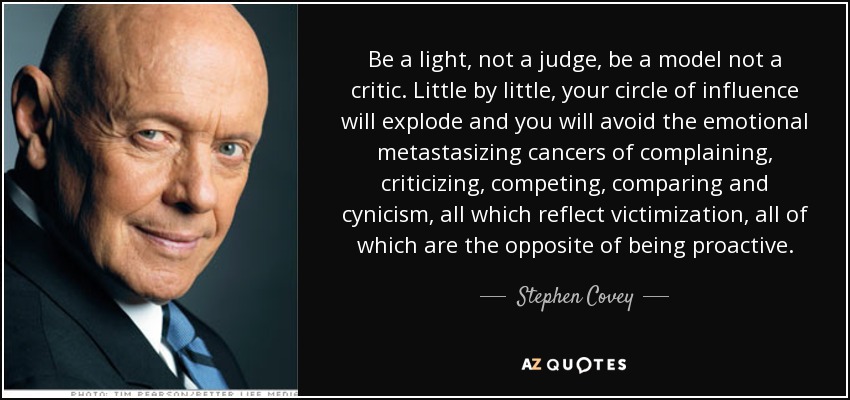 Be a light, not a judge, be a model not a critic. Little by little, your circle of influence will explode and you will avoid the emotional metastasizing cancers of complaining, criticizing, competing, comparing and cynicism, all which reflect victimization, all of which are the opposite of being proactive. - Stephen Covey