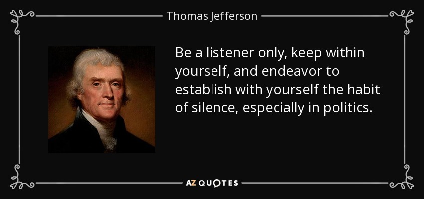 Be a listener only, keep within yourself, and endeavor to establish with yourself the habit of silence, especially in politics. - Thomas Jefferson