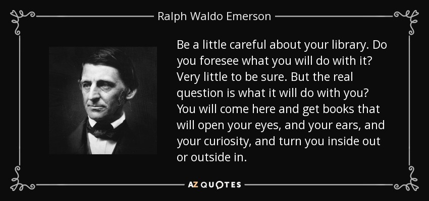 Be a little careful about your library. Do you foresee what you will do with it? Very little to be sure. But the real question is what it will do with you? You will come here and get books that will open your eyes, and your ears, and your curiosity, and turn you inside out or outside in. - Ralph Waldo Emerson