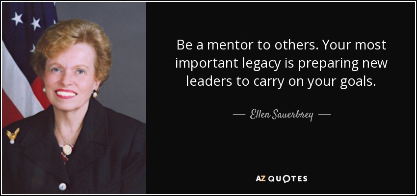 Be a mentor to others. Your most important legacy is preparing new leaders to carry on your goals. - Ellen Sauerbrey