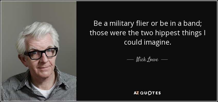 Be a military flier or be in a band; those were the two hippest things I could imagine. - Nick Lowe