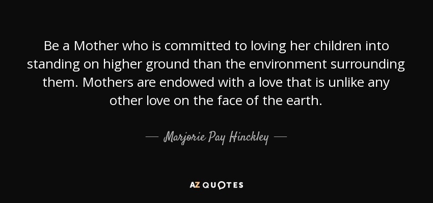 Be a Mother who is committed to loving her children into standing on higher ground than the environment surrounding them. Mothers are endowed with a love that is unlike any other love on the face of the earth. - Marjorie Pay Hinckley